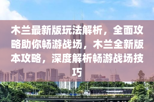 木蘭最新版玩法解析，全面攻略助你暢游戰(zhàn)場，木蘭全新版本攻略，深度解析暢游戰(zhàn)場技巧