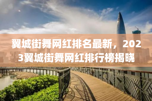 翼城街舞網(wǎng)紅排名最新，2023翼城街舞網(wǎng)紅排行榜揭曉