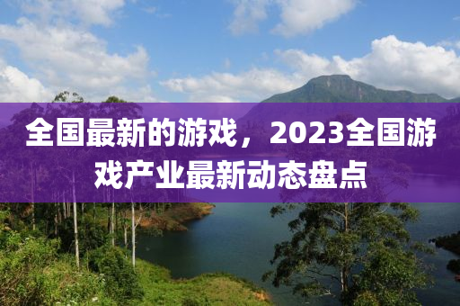 全國最新的游戲，2023全國游戲產(chǎn)業(yè)最新動態(tài)盤點(diǎn)