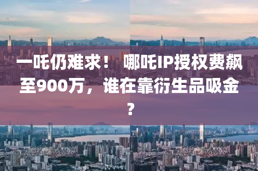 一吒仍難求！ 哪吒IP授權(quán)費(fèi)飆至900萬，誰在靠衍生品吸金？