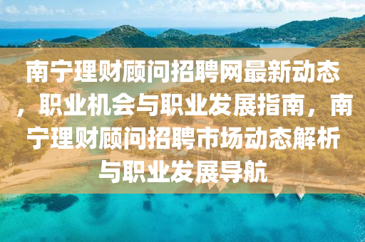 南寧理財(cái)顧問招聘網(wǎng)最新動(dòng)態(tài)，職業(yè)機(jī)會(huì)與職業(yè)發(fā)展指南，南寧理財(cái)顧問招聘市場(chǎng)動(dòng)態(tài)解析與職業(yè)發(fā)展導(dǎo)航