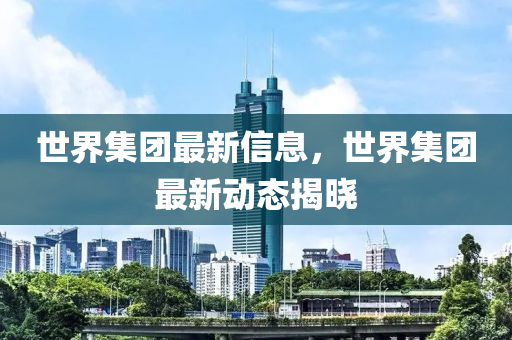 世界集團(tuán)最新信息，世界集團(tuán)最新動態(tài)揭曉