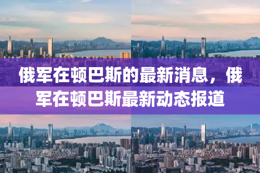 俄軍在頓巴斯的最新消息，俄軍在頓巴斯最新動(dòng)態(tài)報(bào)道