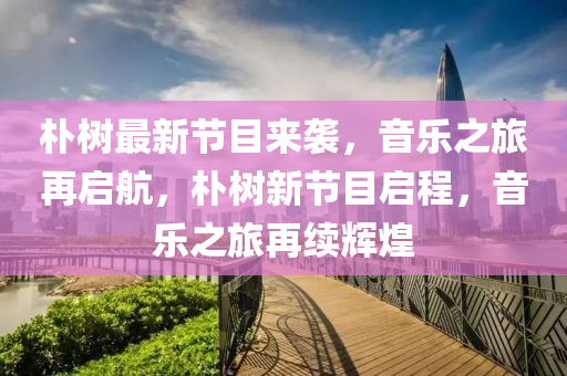 樸樹最新節(jié)目來襲，音樂之旅再啟航，樸樹新節(jié)目啟程，音樂之旅再續(xù)輝煌