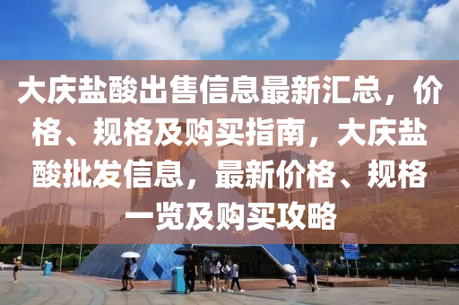 大慶鹽酸出售信息最新匯總，價(jià)格、規(guī)格及購(gòu)買指南，大慶鹽酸批發(fā)信息，最新價(jià)格、規(guī)格一覽及購(gòu)買攻略