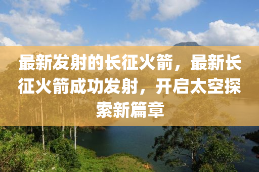 最新發(fā)射的長(zhǎng)征火箭，最新長(zhǎng)征火箭成功發(fā)射，開(kāi)啟太空探索新篇章