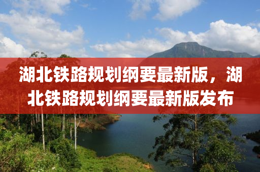 湖北鐵路規(guī)劃綱要最新版，湖北鐵路規(guī)劃綱要最新版發(fā)布