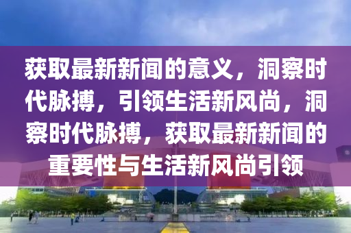 獲取最新新聞的意義，洞察時代脈搏，引領(lǐng)生活新風(fēng)尚，洞察時代脈搏，獲取最新新聞的重要性與生活新風(fēng)尚引領(lǐng)