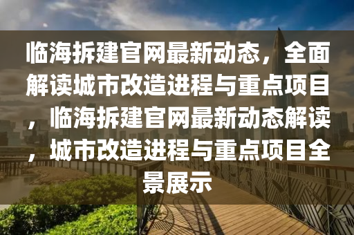 臨海拆建官網(wǎng)最新動態(tài)，全面解讀城市改造進(jìn)程與重點(diǎn)項(xiàng)目，臨海拆建官網(wǎng)最新動態(tài)解讀，城市改造進(jìn)程與重點(diǎn)項(xiàng)目全景展示