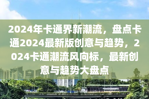 2024年卡通界新潮流，盤(pán)點(diǎn)卡通2024最新版創(chuàng)意與趨勢(shì)，2024卡通潮流風(fēng)向標(biāo)，最新創(chuàng)意與趨勢(shì)大盤(pán)點(diǎn)