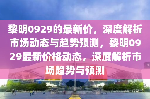 黎明0929的最新價，深度解析市場動態(tài)與趨勢預測，黎明0929最新價格動態(tài)，深度解析市場趨勢與預測