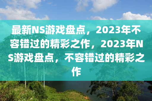 最新NS游戲盤點，2023年不容錯過的精彩之作，2023年NS游戲盤點，不容錯過的精彩之作