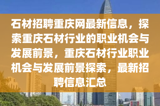 石材招聘重慶網(wǎng)最新信息，探索重慶石材行業(yè)的職業(yè)機(jī)會(huì)與發(fā)展前景，重慶石材行業(yè)職業(yè)機(jī)會(huì)與發(fā)展前景探索，最新招聘信息匯總