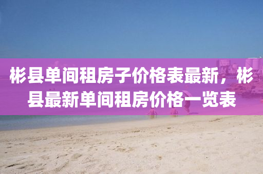 彬縣單間租房子價(jià)格表最新，彬縣最新單間租房?jī)r(jià)格一覽表