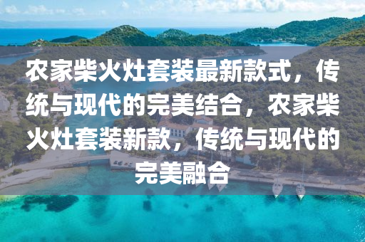 農(nóng)家柴火灶套裝最新款式，傳統(tǒng)與現(xiàn)代的完美結合，農(nóng)家柴火灶套裝新款，傳統(tǒng)與現(xiàn)代的完美融合