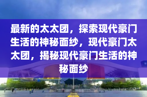 最新的太太團，探索現(xiàn)代豪門生活的神秘面紗，現(xiàn)代豪門太太團，揭秘現(xiàn)代豪門生活的神秘面紗