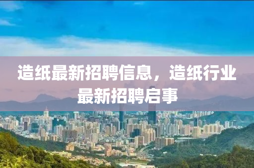 造紙最新招聘信息，造紙行業(yè)最新招聘啟事