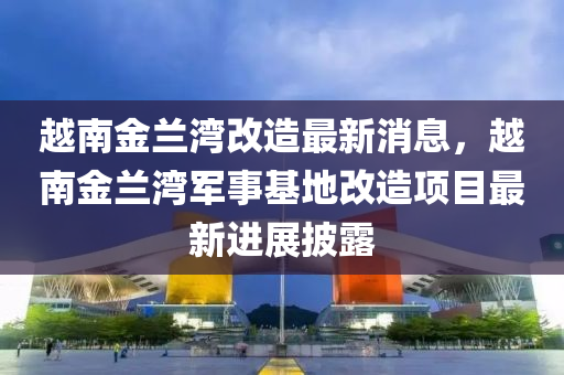 越南金蘭灣改造最新消息，越南金蘭灣軍事基地改造項(xiàng)目最新進(jìn)展披露