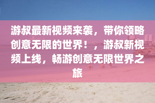 游叔最新視頻來襲，帶你領(lǐng)略創(chuàng)意無限的世界！，游叔新視頻上線，暢游創(chuàng)意無限世界之旅