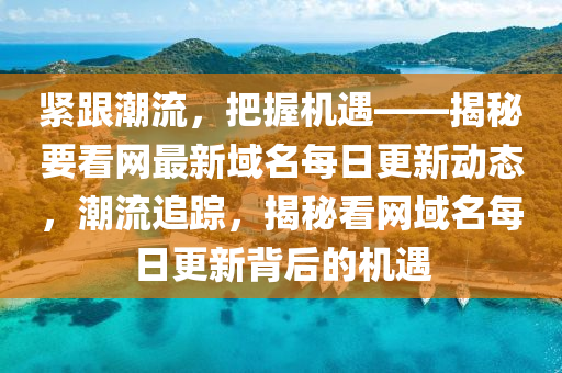 緊跟潮流，把握機(jī)遇——揭秘要看網(wǎng)最新域名每日更新動(dòng)態(tài)，潮流追蹤，揭秘看網(wǎng)域名每日更新背后的機(jī)遇