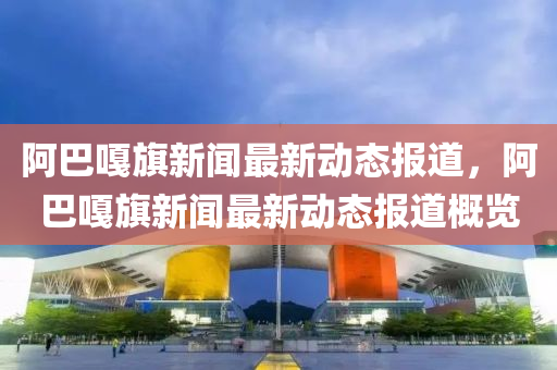 阿巴嘎旗新聞最新動態(tài)報道，阿巴嘎旗新聞最新動態(tài)報道概覽