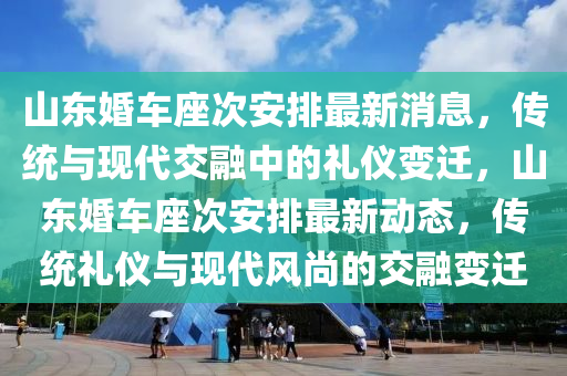 山東婚車座次安排最新消息，傳統(tǒng)與現(xiàn)代交融中的禮儀變遷，山東婚車座次安排最新動(dòng)態(tài)，傳統(tǒng)禮儀與現(xiàn)代風(fēng)尚的交融變遷
