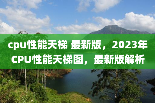 cpu性能天梯 最新版，2023年CPU性能天梯圖，最新版解析