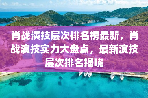 肖戰(zhàn)演技層次排名榜最新，肖戰(zhàn)演技實力大盤點，最新演技層次排名揭曉