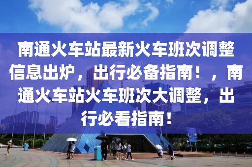 南通火車站最新火車班次調(diào)整信息出爐，出行必備指南！，南通火車站火車班次大調(diào)整，出行必看指南！