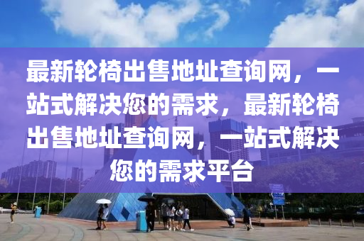 最新輪椅出售地址查詢網(wǎng)，一站式解決您的需求，最新輪椅出售地址查詢網(wǎng)，一站式解決您的需求平臺(tái)