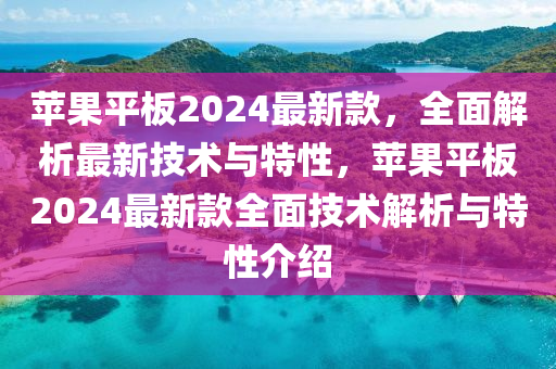 蘋(píng)果平板2024最新款，全面解析最新技術(shù)與特性，蘋(píng)果平板2024最新款全面技術(shù)解析與特性介紹