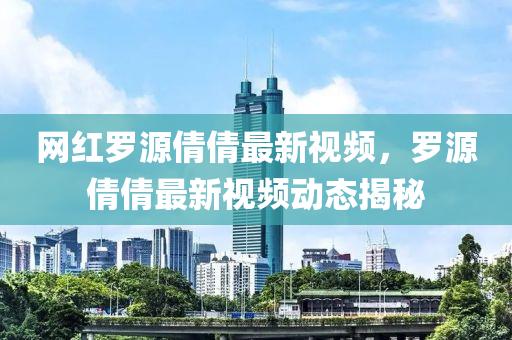 網(wǎng)紅羅源倩倩最新視頻，羅源倩倩最新視頻動(dòng)態(tài)揭秘