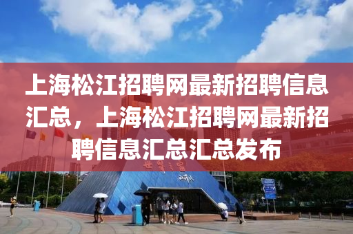 上海松江招聘網(wǎng)最新招聘信息匯總，上海松江招聘網(wǎng)最新招聘信息匯總匯總發(fā)布