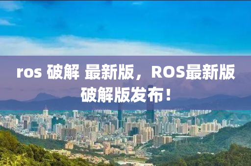 ros 破解 最新版，ROS最新版破解版發(fā)布！