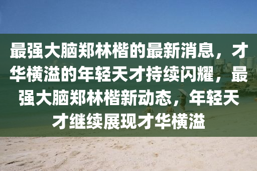 最強大腦鄭林楷的最新消息，才華橫溢的年輕天才持續(xù)閃耀，最強大腦鄭林楷新動態(tài)，年輕天才繼續(xù)展現(xiàn)才華橫溢