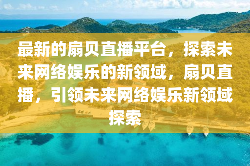 最新的扇貝直播平臺，探索未來網(wǎng)絡(luò)娛樂的新領(lǐng)域，扇貝直播，引領(lǐng)未來網(wǎng)絡(luò)娛樂新領(lǐng)域探索