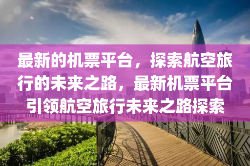 最新的機票平臺，探索航空旅行的未來之路，最新機票平臺引領(lǐng)航空旅行未來之路探索