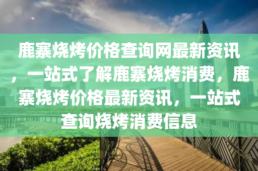 鹿寨燒烤價格查詢網(wǎng)最新資訊，一站式了解鹿寨燒烤消費，鹿寨燒烤價格最新資訊，一站式查詢燒烤消費信息