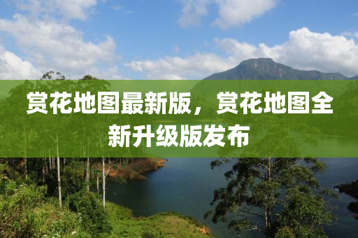 賞花地圖最新版，賞花地圖全新升級版發(fā)布