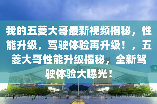 我的五菱大哥最新視頻揭秘，性能升級(jí)，駕駛體驗(yàn)再升級(jí)！，五菱大哥性能升級(jí)揭秘，全新駕駛體驗(yàn)大曝光！
