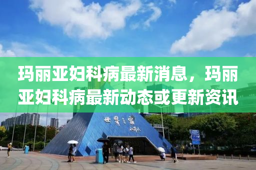 瑪麗亞婦科病最新消息，瑪麗亞婦科病最新動(dòng)態(tài)或更新資訊