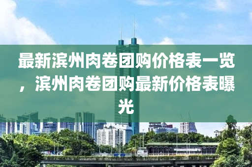 最新濱州肉卷團(tuán)購價格表一覽，濱州肉卷團(tuán)購最新價格表曝光