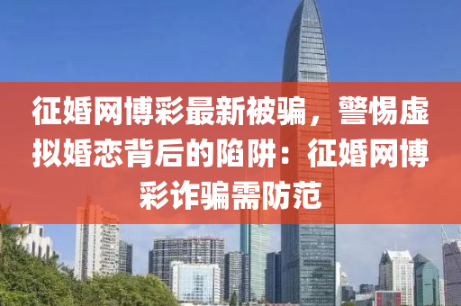 征婚網(wǎng)博彩最新被騙，警惕虛擬婚戀背后的陷阱：征婚網(wǎng)博彩詐騙需防范
