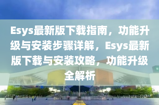 Esys最新版下載指南，功能升級(jí)與安裝步驟詳解，Esys最新版下載與安裝攻略，功能升級(jí)全解析