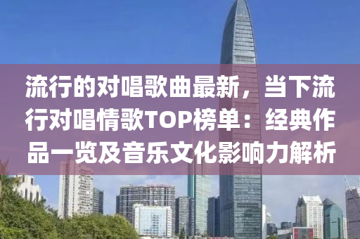 流行的對(duì)唱歌曲最新，當(dāng)下流行對(duì)唱情歌TOP榜單：經(jīng)典作品一覽及音樂(lè)文化影響力解析