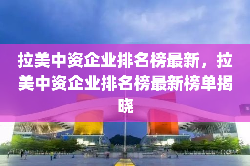 拉美中資企業(yè)排名榜最新，拉美中資企業(yè)排名榜最新榜單揭曉