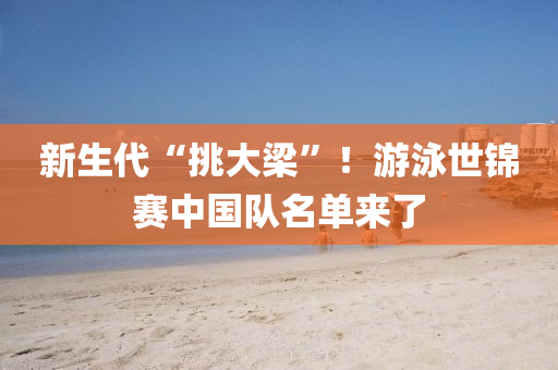 新生代“挑大梁”！游泳世錦賽中國(guó)隊(duì)名單來(lái)了