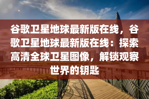 谷歌衛(wèi)星地球最新版在線，谷歌衛(wèi)星地球最新版在線：探索高清全球衛(wèi)星圖像，解鎖觀察世界的鑰匙