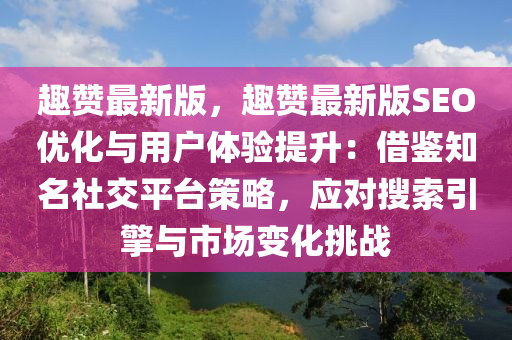 趣贊最新版，趣贊最新版SEO優(yōu)化與用戶體驗(yàn)提升：借鑒知名社交平臺策略，應(yīng)對搜索引擎與市場變化挑戰(zhàn)