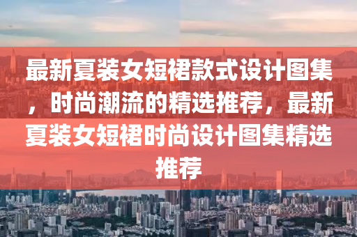 最新夏裝女短裙款式設(shè)計(jì)圖集，時(shí)尚潮流的精選推薦，最新夏裝女短裙時(shí)尚設(shè)計(jì)圖集精選推薦